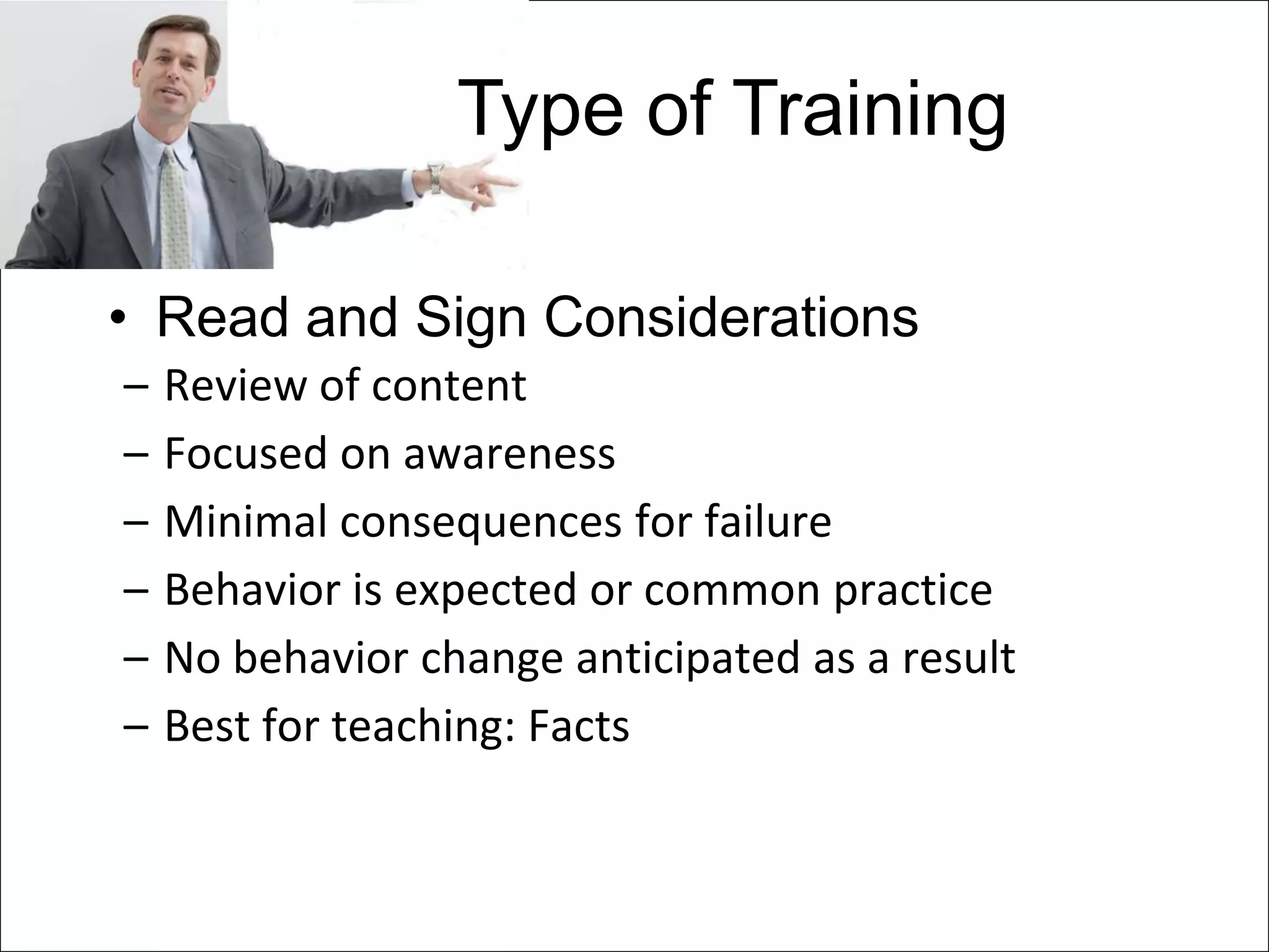 Type of Training

• Read and Sign Considerations
–   Review of content
–   Focused on awareness
–   Minimal consequences for failure
–   Behavior is expected or common practice
–   No behavior change anticipated as a result
–   Best for teaching: Facts
 