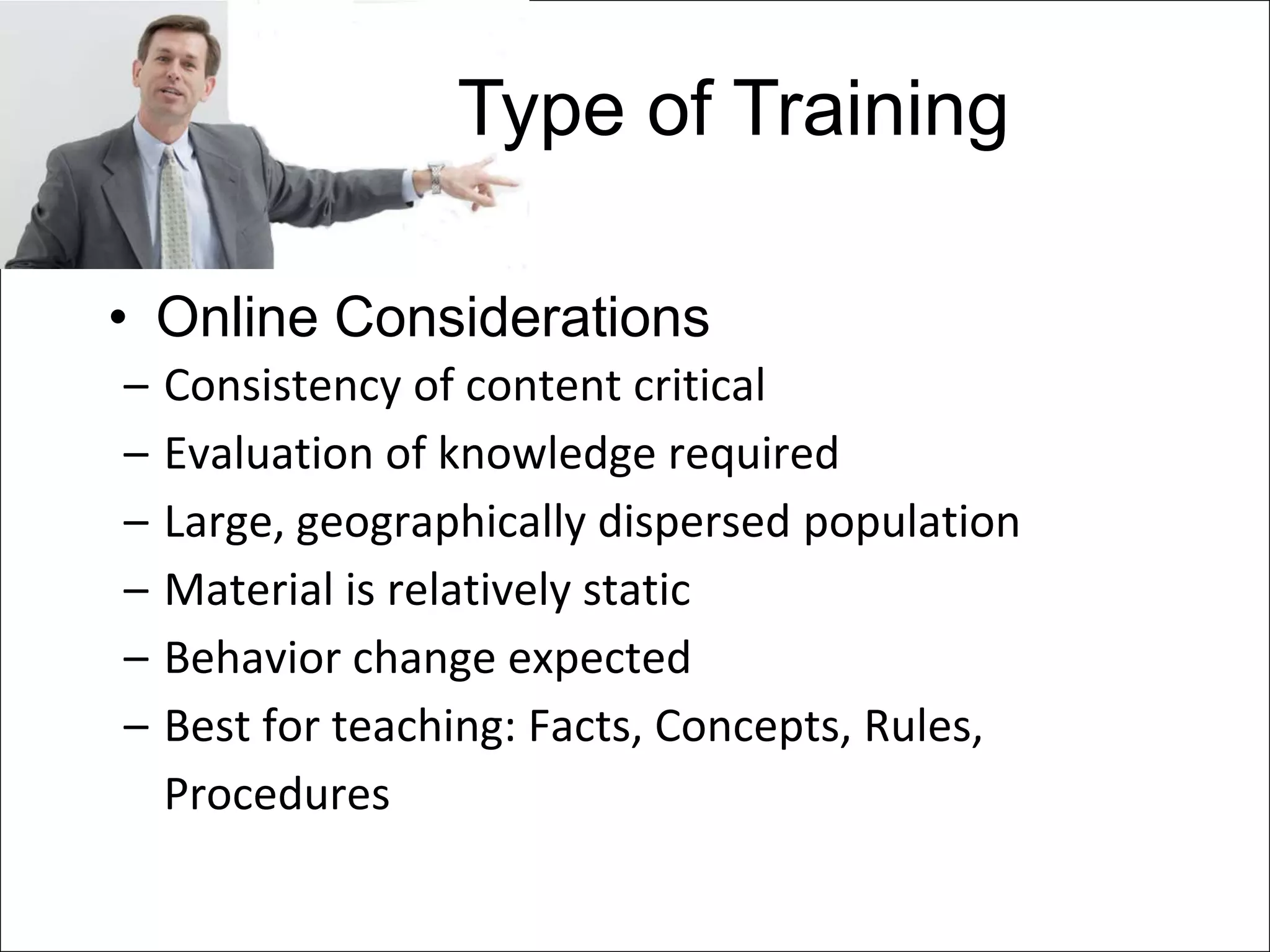 Type of Training

• Online Considerations
–   Consistency of content critical
–   Evaluation of knowledge required
–   Large, geographically dispersed population
–   Material is relatively static
–   Behavior change expected
–   Best for teaching: Facts, Concepts, Rules,
    Procedures
 