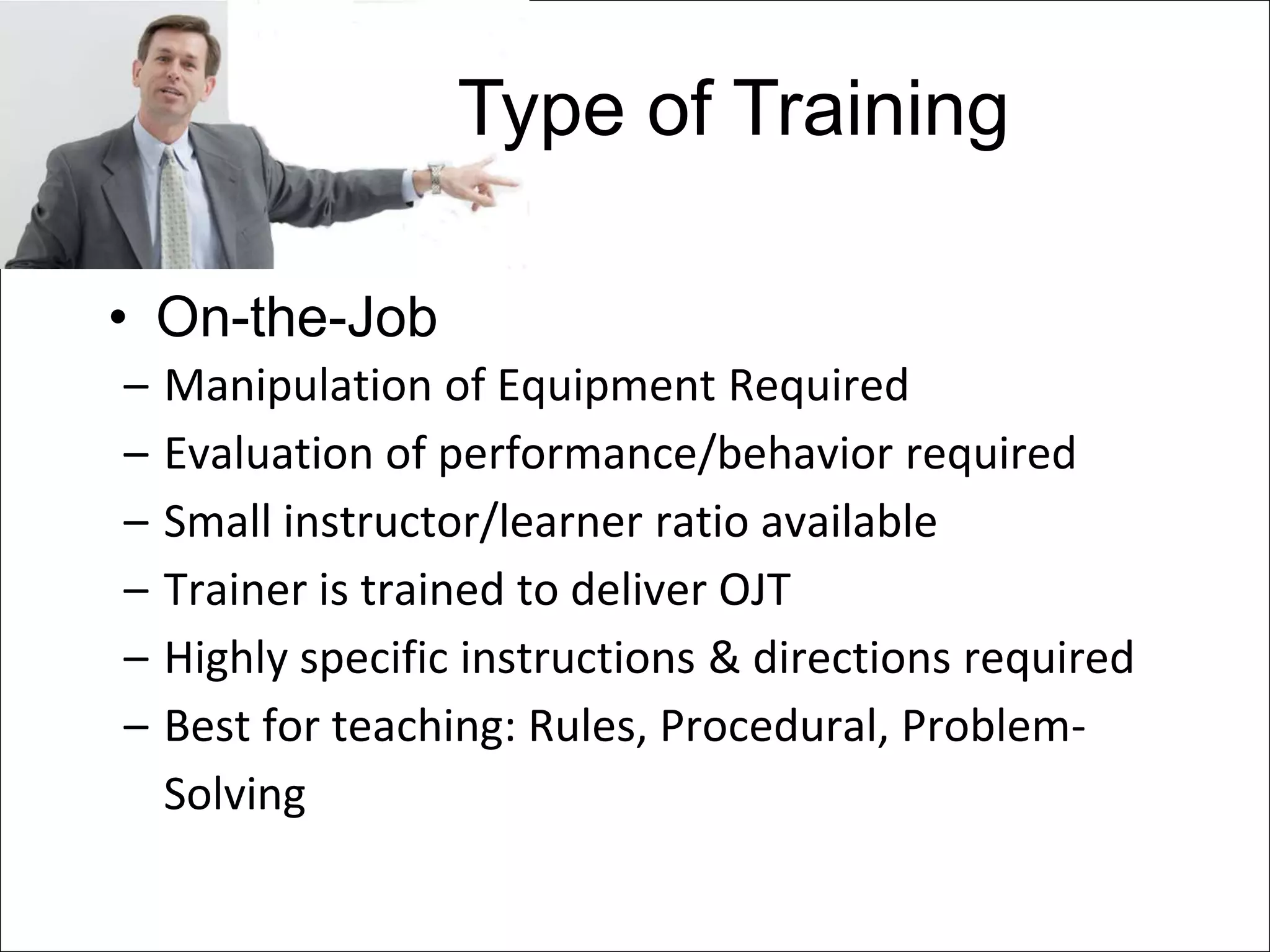 Type of Training

• On-the-Job
–   Manipulation of Equipment Required
–   Evaluation of performance/behavior required
–   Small instructor/learner ratio available
–   Trainer is trained to deliver OJT
–   Highly specific instructions & directions required
–   Best for teaching: Rules, Procedural, Problem-
    Solving
 