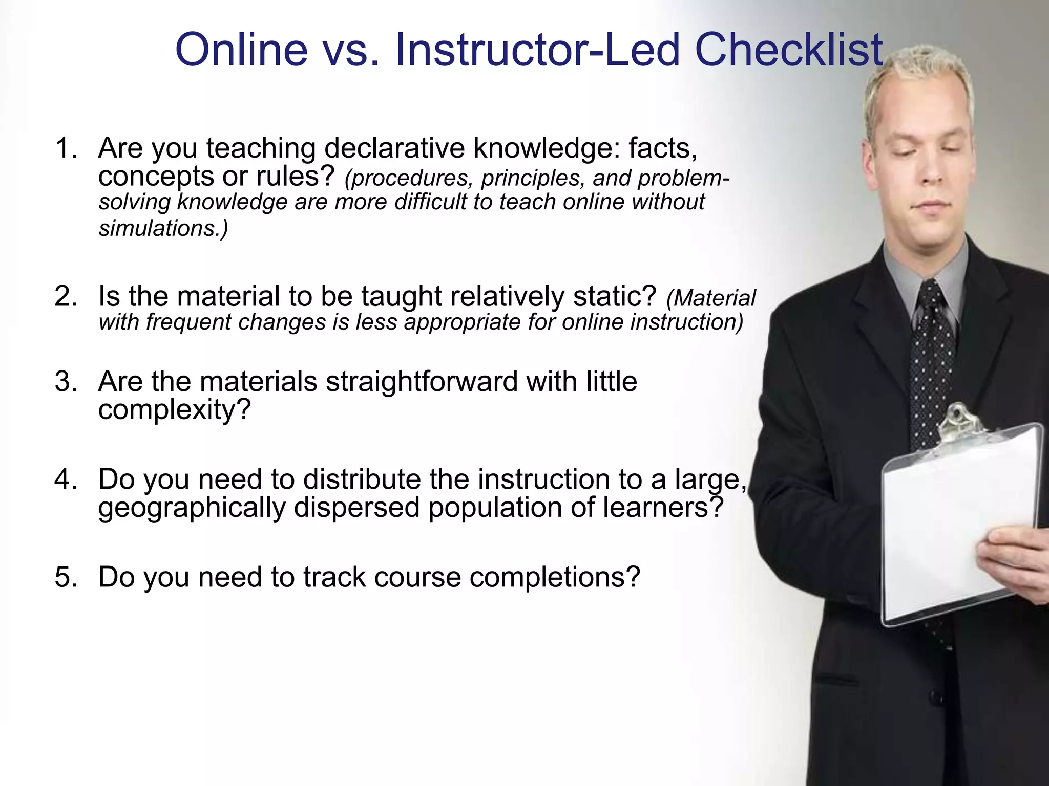 Online vs. Instructor-Led Checklist
1. Are you teaching declarative knowledge: facts,
   concepts or rules? (procedures, principles, and problem-
   solving knowledge are more difficult to teach online without
   simulations.)


2. Is the material to be taught relatively static? (Material
   with frequent changes is less appropriate for online instruction)

3. Are the materials straightforward with little
   complexity?

4. Do you need to distribute the instruction to a large,
   geographically dispersed population of learners?

5. Do you need to track course completions?
 