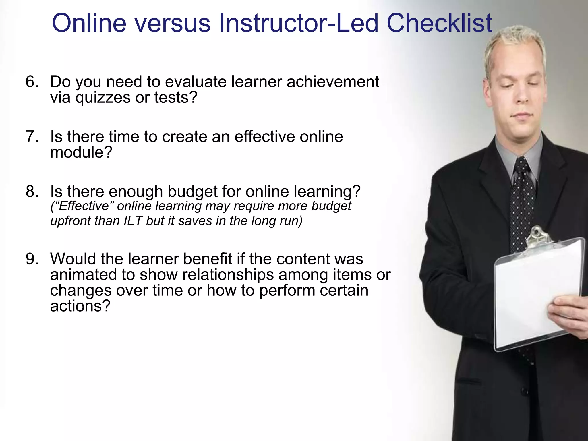 Online versus Instructor-Led Checklist

6. Do you need to evaluate learner achievement
   via quizzes or tests?

7. Is there time to create an effective online
   module?

8. Is there enough budget for online learning?
   (“Effective” online learning may require more budget
   upfront than ILT but it saves in the long run)


9. Would the learner benefit if the content was
   animated to show relationships among items or
   changes over time or how to perform certain
   actions?
 