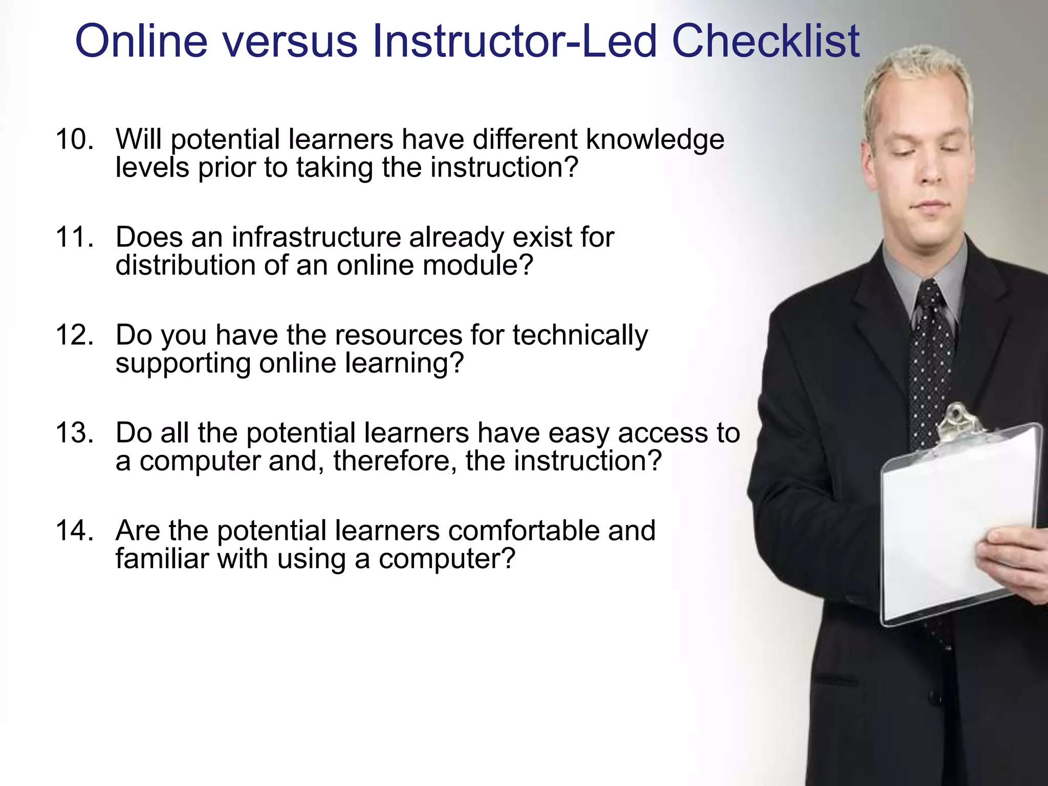 Online versus Instructor-Led Checklist
10. Will potential learners have different knowledge
    levels prior to taking the instruction?

11. Does an infrastructure already exist for
    distribution of an online module?

12. Do you have the resources for technically
    supporting online learning?

13. Do all the potential learners have easy access to
    a computer and, therefore, the instruction?

14. Are the potential learners comfortable and
    familiar with using a computer?




KNOWLEDGE SUMMIT 2009
 