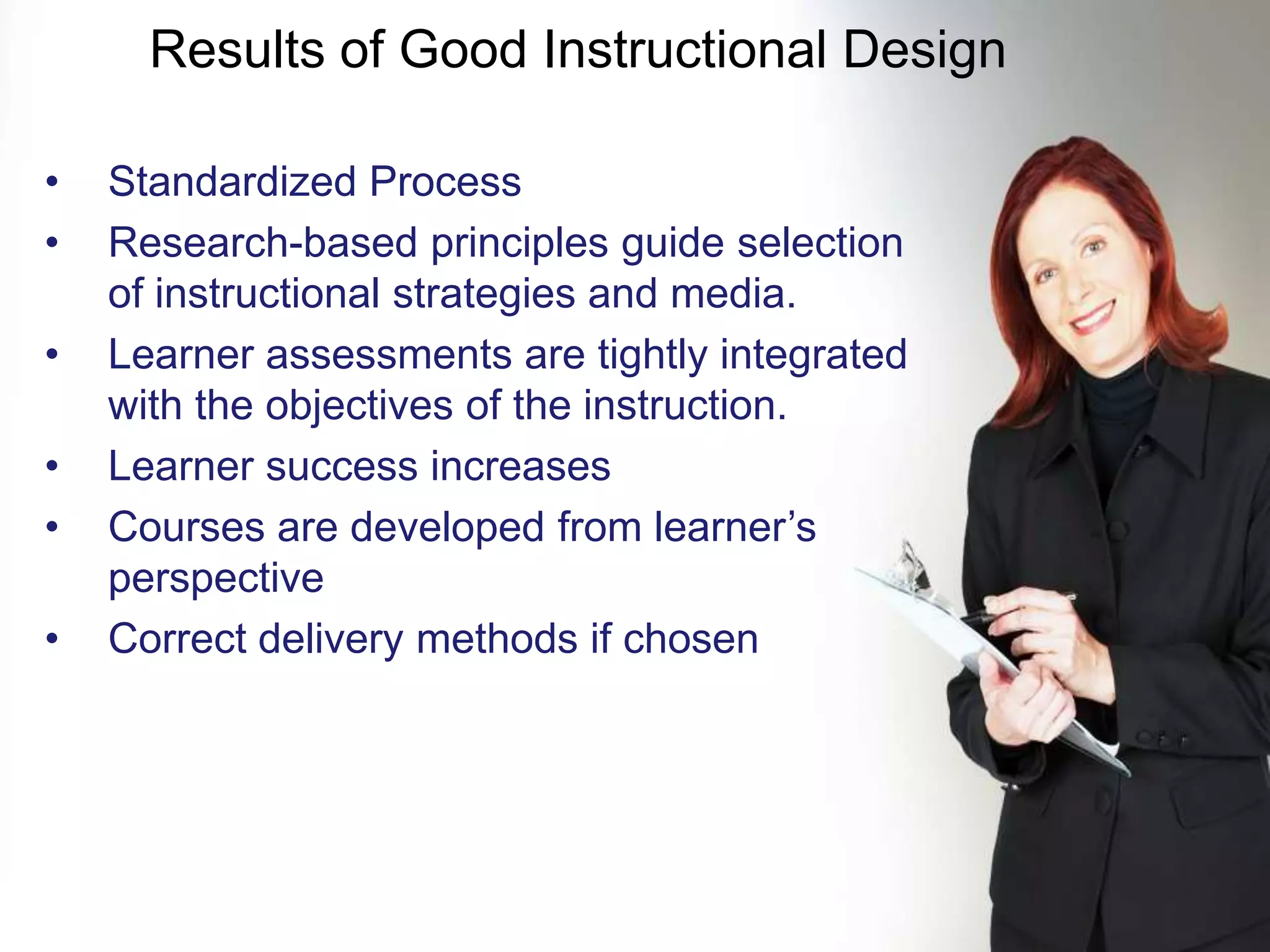 Results of Good Instructional Design

•   Standardized Process
•   Research-based principles guide selection
    of instructional strategies and media.
•   Learner assessments are tightly integrated
    with the objectives of the instruction.
•   Learner success increases
•   Courses are developed from learner’s
    perspective
•   Correct delivery methods if chosen




KNOWLEDGE SUMMIT 2009
 
