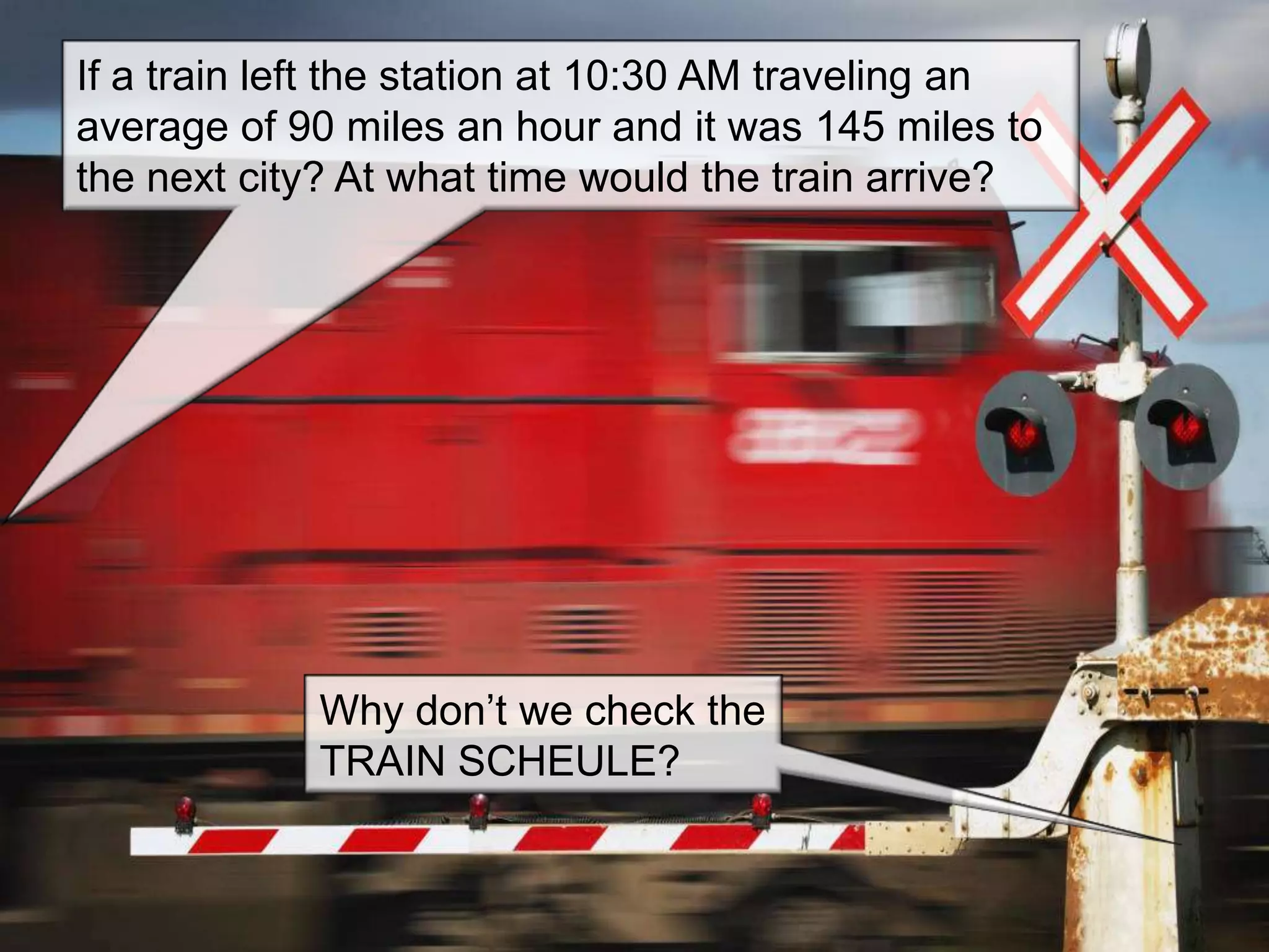 If a train left the station at 10:30 AM traveling an
average of 90 miles an hour and it was 145 miles to
the next city? At what time would the train arrive?




             Why don’t we check the
             TRAIN SCHEULE?
 