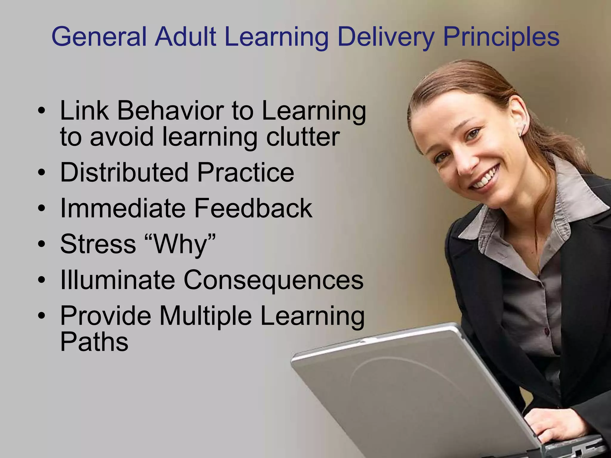 General Adult Learning Delivery Principles

• Link Behavior to Learning
  to avoid learning clutter
• Distributed Practice
• Immediate Feedback
• Stress “Why”
• Illuminate Consequences
• Provide Multiple Learning
  Paths
 