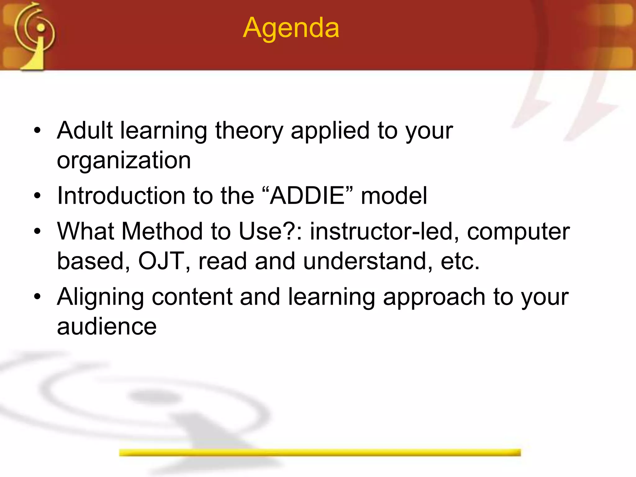 Agenda


• Adult learning theory applied to your
  organization
• Introduction to the “ADDIE” model
• What Method to Use?: instructor-led, computer
  based, OJT, read and understand, etc.
• Aligning content and learning approach to your
  audience
 