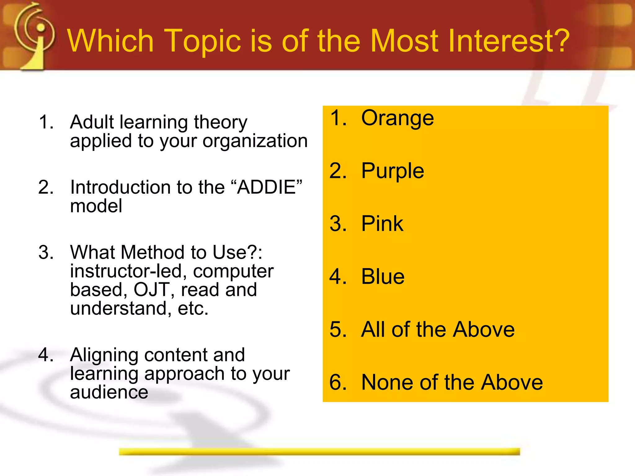 Which Topic is of the Most Interest?

1. Adult learning theory          1. Orange
   applied to your organization
                                  2. Purple
2. Introduction to the “ADDIE”
   model
                                  3. Pink
3. What Method to Use?:
   instructor-led, computer       4. Blue
   based, OJT, read and
   understand, etc.
                                  5. All of the Above
4. Aligning content and
   learning approach to your
   audience                       6. None of the Above
 