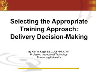 Selecting the Appropriate
   Training Approach:
Delivery Decision-Making

     By Karl M. Kapp, Ed.D., CFPIM, CIRM
      Professor, Instructional Technology
             Bloomsburg University
 