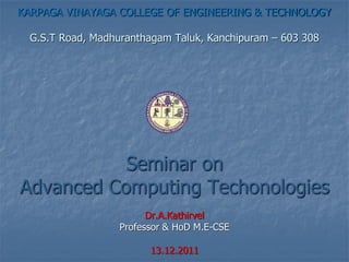 KARPAGA VINAYAGA COLLEGE OF ENGINEERING & TECHNOLOGY
G.S.T Road, Madhuranthagam Taluk, Kanchipuram – 603 308
Seminar on
Advanced Computing Techonologies
Dr.A.Kathirvel
Professor & HoD M.E-CSE
13.12.2011
 