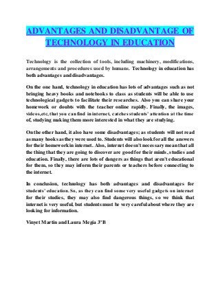 ADVANTAGES AND DISADVANTAGE OF
TECHNOLOGY IN EDUCATION
Technology is the collection of tools, including machinery, modifications,
arrangements and procedures used by humans. Technology in education has
both advantages and disadvantages.
On the one hand, technology in education has lots of advantages such as not
bringing heavy books and notebooks to class as students will be able to use
technological gadgets to facilitate their researches. Also you can share your
homework or doubts with the teacher online rapidly. Finally, the images,
videos,etc, thatyou can find in internet, catches students’attention at the time
of, studying making them more interested in what they are studying.
On the other hand, it also have some disadvantages; as students will not read
as many books as they were used to. Students will also look for all the answers
for their homework in internet. Also, internet doesn't necessary mean that all
the thing that they are going to discover are good for their minds, studies and
education. Finally, there are lots of dangers as things that aren't educational
for them, so they may inform their parents or teachers before connecting to
the internet.
In conclusion, technology has both advantages and disadvantages for
students’ education. So, as they can find some very useful gadgets on internet
for their studies, they may also find dangerous things, so we think that
internet is very useful, but students must be very careful about where they are
looking for information.
Vinyet Martín and Laura Megía 3ºB
 