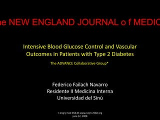 he NEW ENGLAND JOURNAL o f MEDIC

     Intensive Blood Glucose Control and Vascular
      Outcomes in Patients with Type 2 Diabetes
               The ADVANCE Collaborative Group*




                Federico Failach Navarro
              Residente II Medicina Interna
                  Universidad del Sinú

                   n engl j med 358;24 www.nejm.2560 org
                                 june 12, 2008
 