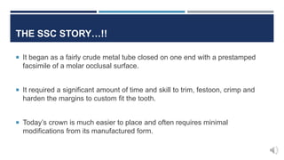  It began as a fairly crude metal tube closed on one end with a prestamped
facsimile of a molar occlusal surface.
 It required a significant amount of time and skill to trim, festoon, crimp and
harden the margins to custom fit the tooth.
 Today’s crown is much easier to place and often requires minimal
modifications from its manufactured form.
THE SSC STORY…!!
 