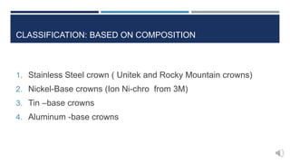 CLASSIFICATION: BASED ON COMPOSITION
1. Stainless Steel crown ( Unitek and Rocky Mountain crowns)
2. Nickel-Base crowns (Ion Ni-chro from 3M)
3. Tin –base crowns
4. Aluminum -base crowns
 