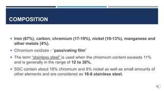 COMPOSITION
 Iron (67%), carbon, chromium (17-19%), nickel (10-13%), manganese and
other metals (4%).
 Chromium oxidizes - “passivating film”
 The term “stainless steel” is used when the chromium content exceeds 11%
and is generally in the range of 12 to 30%.
 SSC contain about 18% chromium and 8% nickel as well as small amounts of
other elements and are considered as 18-8 stainless steel.
 