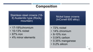 Composition
Stainless steel crowns (18-
8) Austenitic type (Rocky
mountain)
• 17-19%chromium
• 10-13% nickel
• 67% iron
• 4% minor elements
Nickel base crowns
(InConell 600 alloy)
• 72% nickel
• 14% chromium
• 6-10% iron
• 0.04% carbon
• 0.35% manganese
• 0.2% silicon
13
 