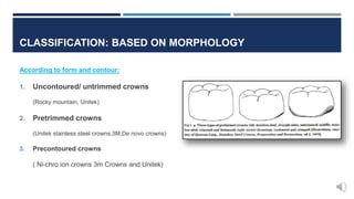 CLASSIFICATION: BASED ON MORPHOLOGY
According to form and contour:
1. Uncontoured/ untrimmed crowns
(Rocky mountain, Unitek)
2. Pretrimmed crowns
(Unitek stainless steel crowns,3M,De novo crowns)
3. Precontoured crowns
( Ni-chro ion crowns 3m Crowns and Unitek)
 