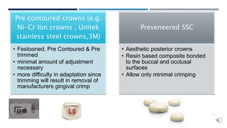 Pre contoured crowns (e.g.
Ni-Cr Ion crowns , Unitek
stainless steel crowns,3M)
• Festooned, Pre Contoured & Pre
trimmed
• minimal amount of adjustment
necessary
• more difficulty in adaptation since
trimming will result in removal of
manufacturers gingival crimp
Preveneered SSC
• Aesthetic posterior crowns
• Resin based composite bonded
to the buccal and occlusal
surfaces
• Allow only minimal crimping
17
 