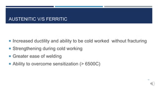 AUSTENITIC V/S FERRITIC
 Increased ductility and ability to be cold worked without fracturing
 Strengthening during cold working
 Greater ease of welding
 Ability to overcome sensitization (> 6500C)
18
 