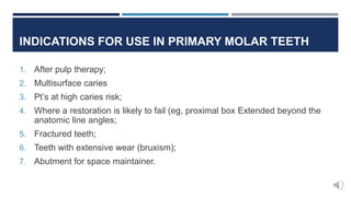 INDICATIONS FOR USE IN PRIMARY MOLAR TEETH
1. After pulp therapy;
2. Multisurface caries
3. Pt’s at high caries risk;
4. Where a restoration is likely to fail (eg, proximal box Extended beyond the
anatomic line angles;
5. Fractured teeth;
6. Teeth with extensive wear (bruxism);
7. Abutment for space maintainer.
 