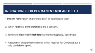 INDICATIONS FOR PERMANENT MOLAR TEETH
1.Interim restoration of a broken-down or traumatized tooth
2. When financial considerations are a concern,
3. Teeth with developmental defects (dentin dysplasia, sensitivity).
4. Restoration of a permanent molar which requires full Coverage but is
only partially erupted.
 