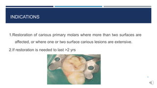INDICATIONS
1.Restoration of carious primary molars where more than two surfaces are
affected, or where one or two surface carious lesions are extensive.
2.If restoration is needed to last >2 yrs
21
 