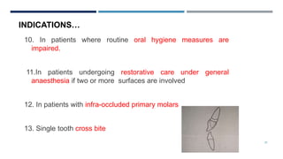 25
10. In patients where routine oral hygiene measures are
impaired.
11.In patients undergoing restorative care under general
anaesthesia if two or more surfaces are involved
12. In patients with infra-occluded primary molars
13. Single tooth cross bite
INDICATIONS…
 