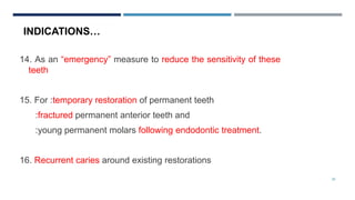 26
14. As an “emergency” measure to reduce the sensitivity of these
teeth
15. For :temporary restoration of permanent teeth
:fractured permanent anterior teeth and
:young permanent molars following endodontic treatment.
16. Recurrent caries around existing restorations
INDICATIONS…
 