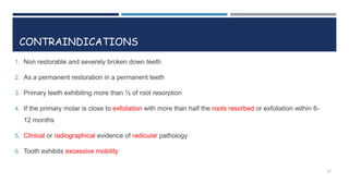 CONTRAINDICATIONS
1. Non restorable and severely broken down teeth
2. As a permanent restoration in a permanent teeth
3. Primary teeth exhibiting more than ½ of root resorption
4. If the primary molar is close to exfoliation with more than half the roots resorbed or exfoliation within 6-
12 months
5. Clinical or radiographical evidence of radicular pathology
6. Tooth exhibits excessive mobility
27
 