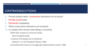 CONTRAINDICATIONS
6. Primary posterior teeth - conservative restorations can be placed
7. Partially erupted teeth
8. Esthetically unappealing
9. Where conservative restorations can be placed
10. In a patient with a known nickel allergy or sensitivity
-ESPE SSC consists of a chromium-nickel
steel of surgical quality.
- Incidence of Ni allergy due to orthodontic
treatment 1 in 100 (Hensten& Petersen 1992)
-Conventional SS crowns do not aggravate hypersensitivity (Janson 1998) 28
 