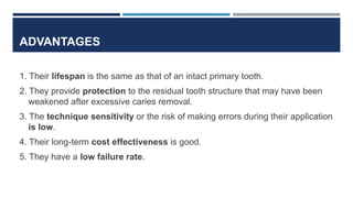 ADVANTAGES
1. Their lifespan is the same as that of an intact primary tooth.
2. They provide protection to the residual tooth structure that may have been
weakened after excessive caries removal.
3. The technique sensitivity or the risk of making errors during their application
is low.
4. Their long-term cost effectiveness is good.
5. They have a low failure rate.
 