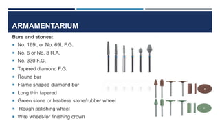 ARMAMENTARIUM
Burs and stones:
 No. 169L or No. 69L F.G.
 No. 6 or No. 8 R.A.
 No. 330 F.G.
 Tapered diamond F.G.
 Round bur
 Flame shaped diamond bur
 Long thin tapered
 Green stone or heatless stone/rubber wheel
 Rough polishing wheel
 Wire wheel-for finishing crown
 