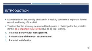 INTRODUCTION
 Maintenance of the primary dentition in a healthy condition is important for the
overall well being of the child.
 Treatment of the severely destructed teeth poses a challenge for the pediatric
dentist as 3 important FACTORS have to be kept in mind,
1. Patient’s behavioural management,
2. Preservation of the tooth structure and
3. Parental satisfaction.
 