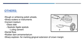 OTHERS:
•Rough or whitening polish wheels.
•Sharp scalers or instruments
•Cement medium
-Glass slab
- Spatula/ Agate spatula
- Luting cement
•Dental floss
•Rubber dam armamentarium
•Sharp explorer- for marking gingival extension of crown margin
 
