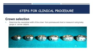 Crown selection
 Determine the mesiodistal width of the crown from premeasured chart or measure it using boley
gauge or vernier calipers.
STEPS FOR CLINICAL PROCEDURE
 