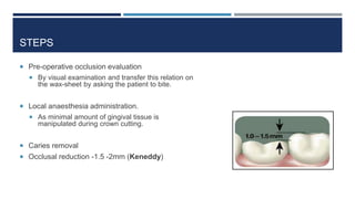 STEPS
 Pre-operative occlusion evaluation
 By visual examination and transfer this relation on
the wax-sheet by asking the patient to bite.
 Local anaesthesia administration.
 As minimal amount of gingival tissue is
manipulated during crown cutting.
 Caries removal
 Occlusal reduction -1.5 -2mm (Keneddy)
 