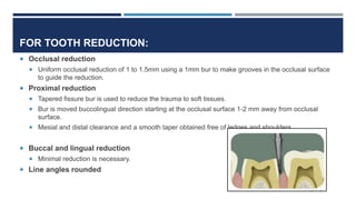 FOR TOOTH REDUCTION:
 Occlusal reduction
 Uniform occlusal reduction of 1 to 1.5mm using a 1mm bur to make grooves in the occlusal surface
to guide the reduction.
 Proximal reduction
 Tapered fissure bur is used to reduce the trauma to soft tissues.
 Bur is moved buccolingual direction starting at the occlusal surface 1-2 mm away from occlusal
surface.
 Mesial and distal clearance and a smooth taper obtained free of ledges and shoulders.
 Buccal and lingual reduction
 Minimal reduction is necessary.
 Line angles rounded
 