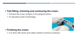  Trial fitting, trimming and contouring the crown.
 To leave the crown margins in the gingival sulcus.
 To reproduce tooth morphology.
 Finishing the crown.
 It is done with stone and rubber wheel to remove scratches.
 