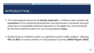  The technological advances in dental materials in children make constant re
evaluation of our treatment philosophies and techniques a necessity because
what was an acceptable treatment approach in the past may not necessarily
be the best treatment option for our young patients today.
 Dental decay in children’s teeth is a significant public health problem, affecting
60% to 90% of school children in industrialized countries (WHO Report 2003)
INTRODUCTION…
 