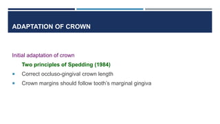 ADAPTATION OF CROWN
Initial adaptation of crown
Two principles of Spedding (1984)
 Correct occluso-gingival crown length
 Crown margins should follow tooth’s marginal gingiva
 