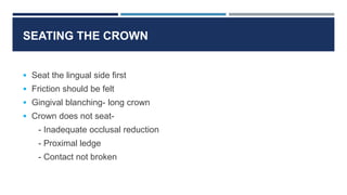  Seat the lingual side first
 Friction should be felt
 Gingival blanching- long crown
 Crown does not seat-
- Inadequate occlusal reduction
- Proximal ledge
- Contact not broken
SEATING THE CROWN
 