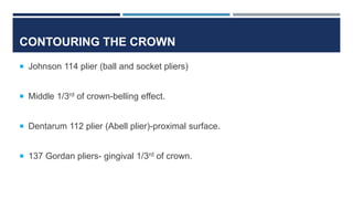 CONTOURING THE CROWN
 Johnson 114 plier (ball and socket pliers)
 Middle 1/3rd of crown-belling effect.
 Dentarum 112 plier (Abell plier)-proximal surface.
 137 Gordan pliers- gingival 1/3rd of crown.
 