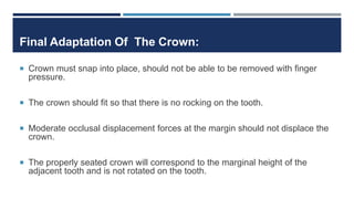 Final Adaptation Of The Crown:
 Crown must snap into place, should not be able to be removed with finger
pressure.
 The crown should fit so that there is no rocking on the tooth.
 Moderate occlusal displacement forces at the margin should not displace the
crown.
 The properly seated crown will correspond to the marginal height of the
adjacent tooth and is not rotated on the tooth.
 