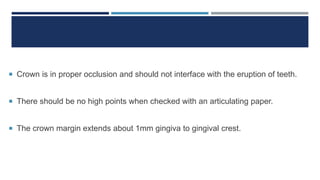  Crown is in proper occlusion and should not interface with the eruption of teeth.
 There should be no high points when checked with an articulating paper.
 The crown margin extends about 1mm gingiva to gingival crest.
 