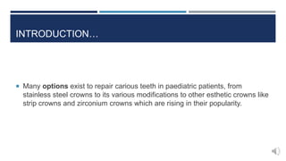  Many options exist to repair carious teeth in paediatric patients, from
stainless steel crowns to its various modifications to other esthetic crowns like
strip crowns and zirconium crowns which are rising in their popularity.
INTRODUCTION…
 