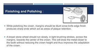 Finishing and Polishing :
 While polishing the crown, margins should be blunt since knife edge finish
produces sharp ends which act as areas of plaque retention.
 A broad stone wheel should run slowly, in light brushing strokes, across the
margins, towards the center of the crown. This will draw the metal closer to
the tooth without reducing the crown height and thus improves the adaptation
of the crown.
 