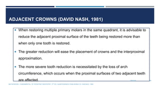ADJACENT CROWNS (DAVID NASH, 1981)
 When restoring multiple primary molars in the same quadrant, it is advisable to
reduce the adjacent proximal surface of the teeth being restored more than
when only one tooth is restored.
 The greater reduction will ease the placement of crowns and the interproximal
approximation.
 The more severe tooth reduction is necessitated by the loss of arch
circumference, which occurs when the proximal surfaces of two adjacent teeth
are affected. 7/9/2019 68
MATHEWSON.: FUNDAMENTAL OF PEDIATRIC DENTISTRY. 3RD ED. QUINTESSENCE PUBLISHING CO. SHICAGO, 1995
 