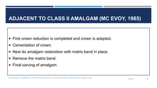 ADJACENT TO CLASS II AMALGAM (MC EVOY, 1985)
 First crown reduction is completed and crown is adapted.
 Cementation of crown.
 Next do amalgam restoration with matrix band in place.
 Remove the matrix band.
 Final carving of amalgam.
7/9/2019
MATHEWSON.: FUNDAMENTAL OF PEDIATRIC DENTISTRY. 3RD ED. QUINTESSENCE PUBLISHING CO. SHICAGO, 1995
69
 
