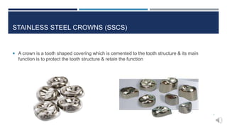 STAINLESS STEEL CROWNS (SSCS)
 A crown is a tooth shaped covering which is cemented to the tooth structure & its main
function is to protect the tooth structure & retain the function
7
 