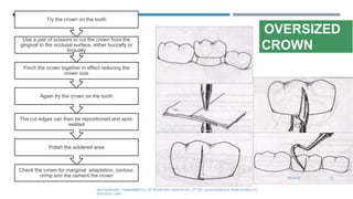 OVERSIZED
CROWN
7/9/2019 71
MATHEWSON.: FUNDAMENTAL OF PEDIATRIC DENTISTRY. 3RD ED. QUINTESSENCE PUBLISHING CO.
SHICAGO, 1995
Check the crown for marginal adaptation, contour,
crimp and the cement the crown
Polish the soldered area
The cut edges can then be repositioned and spot-
welded
Again try the crown on the tooth
Pinch the crown together in effect reducing the
crown size
Use a pair of scissors to cut the crown from the
gingival to the occlusal surface, either buccally or
lingually
Try the crown on the tooth
 