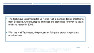  The technique is named after Dr Norna Hall, a general dental practitioner
from Scotland, who developed and used the technique for over 15 years
until she retired in 2006.
 With the Hall Technique, the process of fitting the crown is quick and
non-invasive.
7/9/2019
INNES, N.P.T., STIRRUPS, D.R., EVANS, D.J.P., HALL, N. AND LEGGATE, M., 2006. A NOVEL TECHNIQUE USING
PREFORMED METAL CROWNS FOR MANAGING CARIOUS PRIMARY MOLARS IN GENERAL PRACTICE – A
RETROSPECTIVE ANALYSIS. BRITISH DENTAL JOURNAL, 200(8), PP. 451-454.
76
 